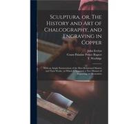 Sculptura or The History and Art of Chalcography and Engraving in Copper With an Ample Enumeration of the Most Renowned Masters and Their Works to Which i John 16201706 EvelynJohn 16201706 Evelyn (Aut