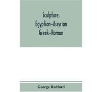 Sculpture, Egyptian-Assyrian-Greek-Roman. With Numerous Illustrations, A Map Of Ancient Greece And A Chronological List Of Ancient Sculptors And Their Works