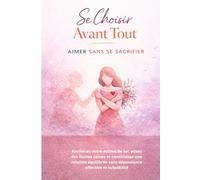 Se Choisir Avant Tout - Aimer Sans Se Sacrifier: Renforcez votre estime de soi, posez des limites saines et construisez une relation équilibrée sans dépendance affective ni culpabilité