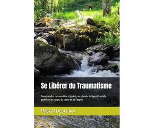 Se libérer du traumatisme, comprendre reconnaître et guérir: Un chemin intégratif vers la guérison du corps, du coeur et de l'esprit