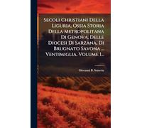 Secoli Christiani Della Liguria, Ossia Storia Della Metropolitana Di Genova, Delle Diocesi Di Sarzana, Di Brugnato Savona ... Ventimiglia, Volume 1...