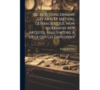 Secrets Concernant Les Arts Et Métiers. Ouvrage Utile, Non Seulement Aux Artistes, Mais Encore À Ceux Qui Les Emploient