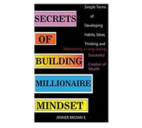 Secrets Of Building Millionaire Mindset: Simple Terms Of Developing Habits, Ideas, Thinking And Maintaining A Long-Lasting Successful Creation Of Wealth