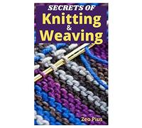 Secrets Of Knitting And Weaving : A Beginner's Guide With Picture Illustrations And Easy Patterns To Learn Knitting And Weaving