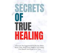 Secrets Of True Healing: Discover the Suppressed Truths You Were Never Told-And Come Home to Your Body, One Breath and Ritual at a Time