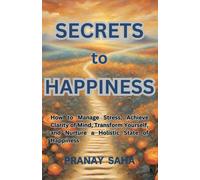 Secrets To Happiness: How To Manage Stress, Achieve Clarity Of Mind, Transform Yourself, And Nurture A Holistic State Of Happiness