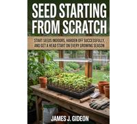 Seed Starting From Scratch: Start Seeds Indoors, Harden Off Successfully, and Get a Head Start on Every Growing Season