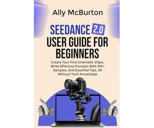 SEEDANCE 2.0 USER GUIDE FOR BEGINNERS: Create Your First Cinematic Video, Write Effective Prompts With 100+ Samples, And Essential Tips, All Without Tech Knowledge