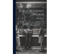 Select Academic Speaker: Containing A Large Number Of New And Appropriate Pieces, For Prose Declamation, Poetical Recitation, And Dramatic Read
