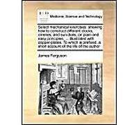 Select Mechanical Exercises: Shewing How To Construct Different Clocks, Orreries, And Sun-Dials, On Plain And Easy Principles. ... Illustrated With Copper-Plates. To Which Is Prefixed, A Short Account