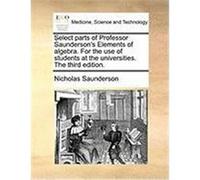 Select Parts of Professor Saunderson's Elements of Algebra. for the Use of Students at the Universities. the Third Edition. Saunderson, Nicholas (Auteur)