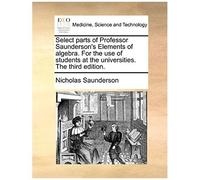 Select Parts Of Professor Saunderson's Elements Of Algebra. For The Use Of Students At The Universities. The Third Edition.