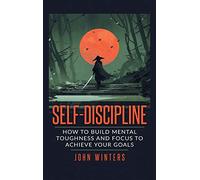 Self-Discipline: How To Build Mental Toughness And Focus To Achieve Your Goals