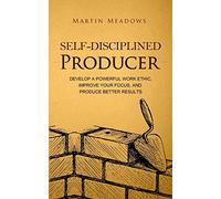 Self-Disciplined Producer: Develop a Powerful Work Ethic, Improve Your Focus, and Produce Better Results
