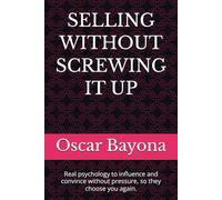 SELLING WITHOUT SCREWING IT UP: Real psychology to influence and convince without pressure, so they choose you again.