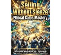 Selling Without Sleaze: Ethical Sales Mastery: Exploring Value-Driven Sales Frameworks, Trust-Based Negotiation, and Consultative Approaches in Professional Client Acquisition