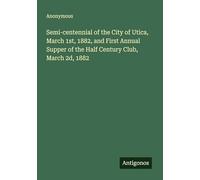 Semi-centennial of the City of Utica, March 1st, 1882, and First Annual Supper of the Half Century Club, March 2d, 1882