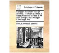 Seneca's Morals By Way Of Abstract. To Which Is Added, A Discourse Under The Title Of An After-Thought. By Sir Roger L'estrange, Knt.
