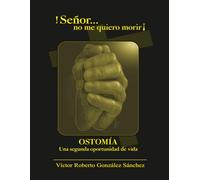 ¡Señor...no me quiero morir!: OSTOMÍA, Una segunda oportunidad de vida testimonio de acercamiento a Dios, enfrentamiento al dolor, lazos familiares, decisiones ante el cáncer, colostomía.