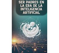 SER PADRES EN LA ERA DE LA INTELIGENCIA ARTIFICIAL: Cómo criar, educar y acompañar a nuestros hijos en un mundo digital en constante evolución.