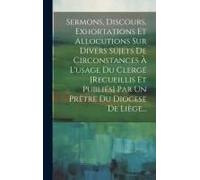 Sermons, Discours, Exhortations Et Allocutions Sur Divers Sujets De Circonstances À L'usage Du Clergé [Recueillis Et Publiés] Par Un Prêtre Du Diocese De Liège...