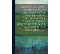 Sermons, Discours, Exhortations Et Allocutions Sur Divers Sujets De Circonstances À L'usage Du Clergé [Recueillis Et Publiés] Par Un Prêtre Du Diocese De Liège...