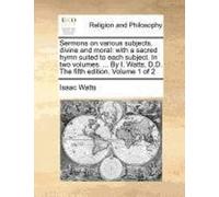 Sermons On Various Subjects, Divine And Moral: With A Sacred Hymn Suited To Each Subject. In Two Volumes. ... By I. Watts, D.D. The Fifth Edition. Vol