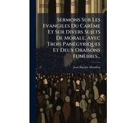 Sermons Sur Les Evangiles Du Carãame Et Sur Divers Sujets De Morale, Avec Trois Panã(C)Gyriques Et Deux Oraisons Funèbres...