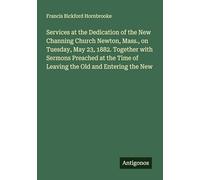 Services at the Dedication of the New Channing Church Newton, Mass., on Tuesday, May 23, 1882. Together with Sermons Preached at the Time of Leaving the Old and Entering the New