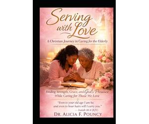Serving with Love: A Christian Journey in Caring for the Elderly Finding Strength, Grace, and God’s Presence While Caring for Those We love
