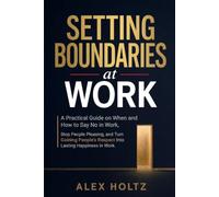 Setting Boundaries at Work: A Practical Guide on When and How to Say No in Work, Stop People Pleasing, and Turn Gaining Peoples Respect Into Lasting Happiness in Work