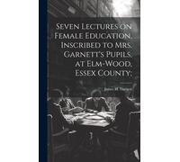 Seven Lectures On Female Education, Inscribed To Mrs. Garnett's Pupils, At Elm-Wood, Essex County;