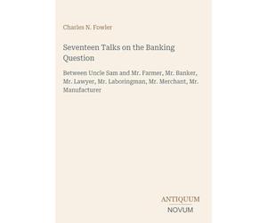 Seventeen Talks on the Banking Question: Between Uncle Sam and Mr. Farmer, Mr. Banker, Mr. Lawyer, Mr. Laboringman, Mr. Merchant, Mr. Manufacturer