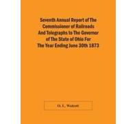 Seventh Annual Report Of The Commissioner Of Railroads And Telegraphs To The Governor Of The State Of Ohio For The Year Ending June 30th 1873