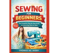 SEWING FOR BEGINNERS: THE COMPLETE STEP-BY-STEP GUIDE TO LEARNING HOW TO SEW: Easy Sewing Projects, Basic Stitches, Seams, Zippers, And Diy Patterns For Absolute Beginners