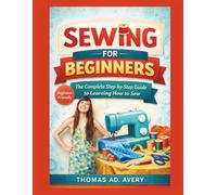 SEWING FOR BEGINNERS: THE COMPLETE STEP-BY-STEP GUIDE TO LEARNING HOW TO SEW: Easy Sewing Projects, Basic Stitches, Seams, Zippers, And Diy Patterns For Absolute Beginners