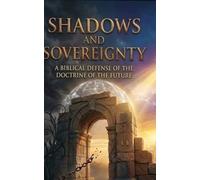 Shadows and Sovereignty: A Biblical Defense of the Doctrine of the Future.: Navigating the Second Coming, the Resurrection, and our Eternal Destiny