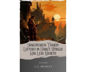 Shakespearean Tragedy: Lectures on Hamlet, Othello, King Lear, Macbeth: A.C. Bradley's Insightful Lectures on Iconic Works. The Original Classic (annotated)