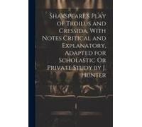 Shakspeare's Play Of Troilus And Cressida, With Notes Critical And Explanatory, Adapted For Scholastic Or Private Study By J. Hunter