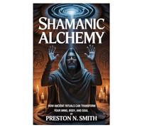 Shamanic Alchemy: How Ancient Rituals Can Transform Your Mind, Body, and Soul