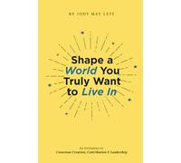 Shape a World You Truly Want to Live In: An Invitation to Conscious Creation, Contribution & Leadership
