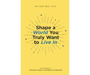 Shape a World You Truly Want to Live In: An Invitation to Conscious Creation, Contribution & Leadership