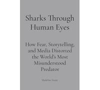 Sharks Through Human Eyes: Fear, Myth & Media: How Fear, Storytelling, and Media Distorted the World's Most Misunderstood Predator