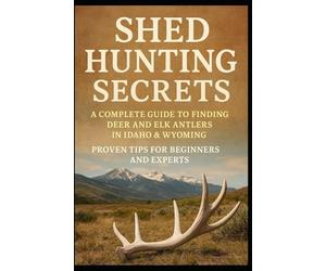 Shed Hunting Secrets: A Complete Guide to Finding Deer and Elk Antlers in Idaho & Wyoming - Proven Tips for Beginners and Experts: Learn How to Spot, ... Techniques and Seasonal Strategies