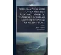 Shelley, A Poem, With Other Writings Relating To Shelley, To Which Is Added An Essay On The Poems Of William Blake