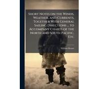 Short Notes On The Winds, Weather, And Currents, Together With General Sailing Directions ... To Accompany Charts Of The North And South Pacific, Etc