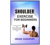 Shoulder Exercise For Beginners: A Step-By-Step Guide To Safe, Effective Shoulder Workouts For Strength, Flexibility, And Injury Prevention At Home
