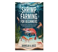 Shrimp Farming for Beginners: Starting, Running, and Growing a Successful One from Scratch; Handy Advice for First-Timers; Streamlining It with Simple Strategies Plus Tricks