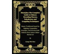 Shuai Jiao: The Complete Guide To Chinese Wrestling Throws, Takedowns, And Grappling Techniques: Master Traditional Stand-Up Fighting, Competitive ... Self-Defense From Chinas Oldest Martial Art