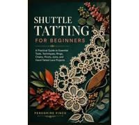 SHUTTLE TATTING FOR BEGINNERS: A Practical Guide to Essential Tools, Techniques, Rings, Chains, Picots, Joins, and Hand-Tatted Lace Projects